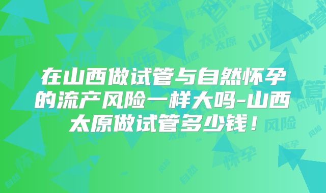 在山西做试管与自然怀孕的流产风险一样大吗-山西太原做试管多少钱!