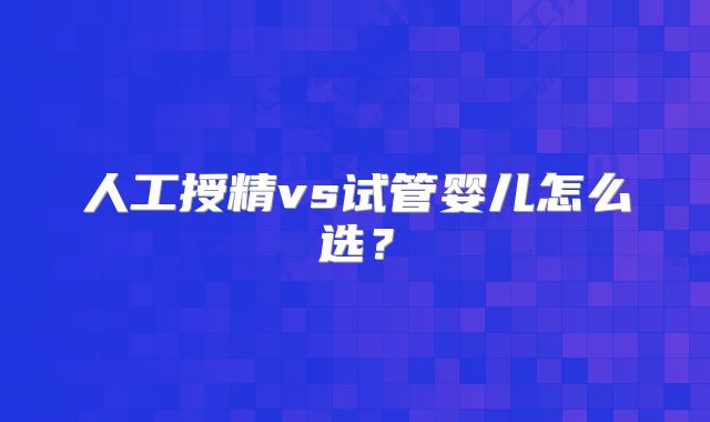 人工授精vs试管婴儿怎么选？