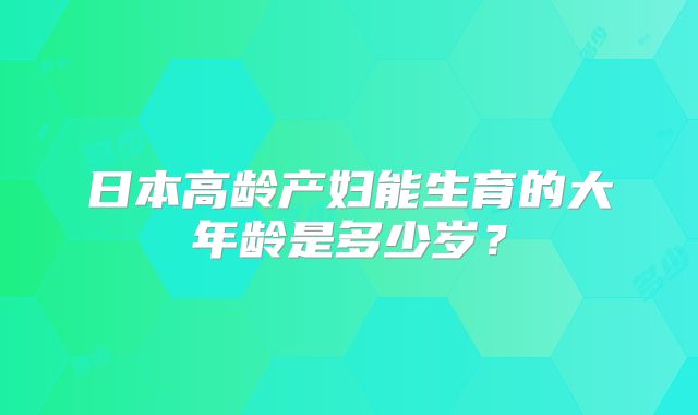 日本高龄产妇能生育的大年龄是多少岁?