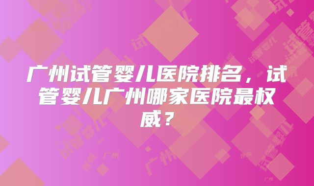 广州试管婴儿医院排名,试管婴儿广州哪家医院最权威?