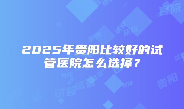 2025年贵阳比较好的试管医院怎么选择？