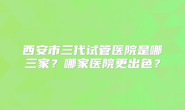西安市三代试管医院是哪三家？哪家医院更出色？