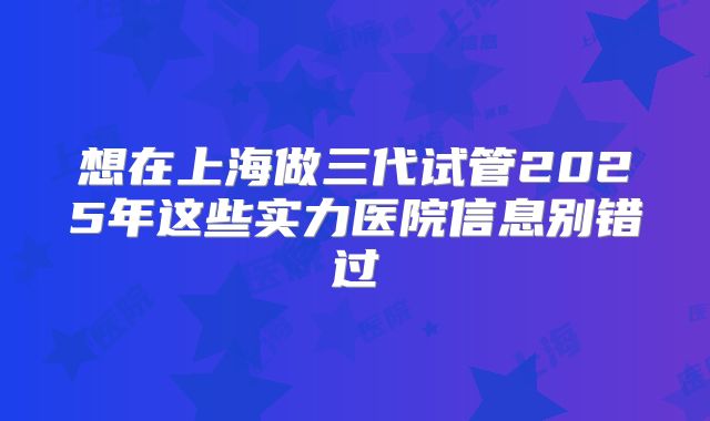 想在上海做三代试管2025年这些实力医院信息别错过