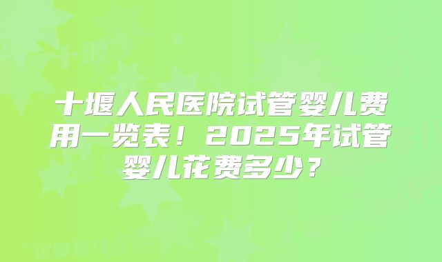 十堰人民医院试管婴儿费用一览表！2025年试管婴儿花费多少？