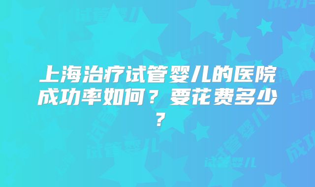 上海治疗试管婴儿的医院成功率如何？要花费多少？