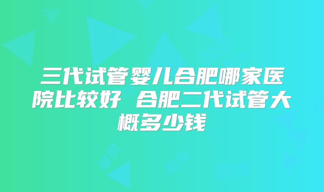 三代试管婴儿合肥哪家医院比较好 合肥二代试管大概多少钱