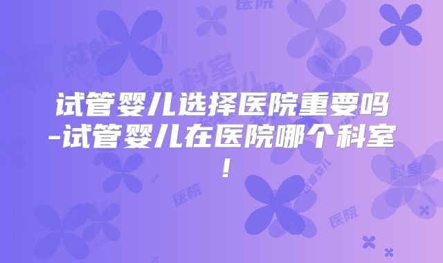 试管婴儿选择医院重要吗-试管婴儿在医院哪个科室！