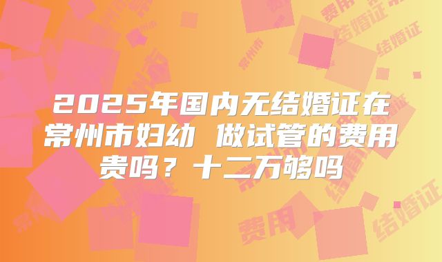 2025年国内无结婚证在常州市妇幼 做试管的费用贵吗？十二万够吗