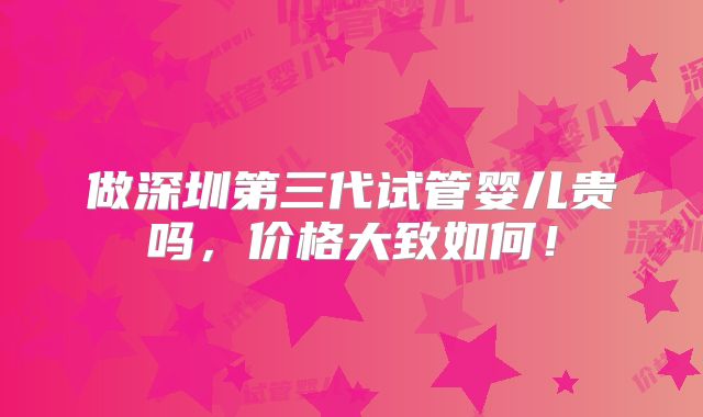 做深圳第三代试管婴儿贵吗,价格大致如何!