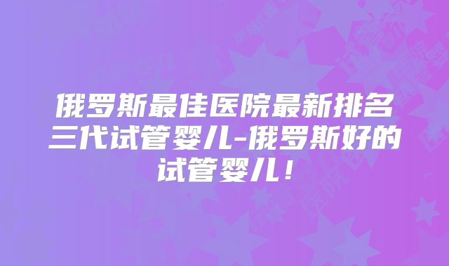 俄罗斯最佳医院最新排名三代试管婴儿-俄罗斯好的试管婴儿!