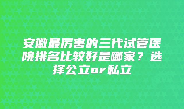 安徽最厉害的三代试管医院排名比较好是哪家?选择公立or私立