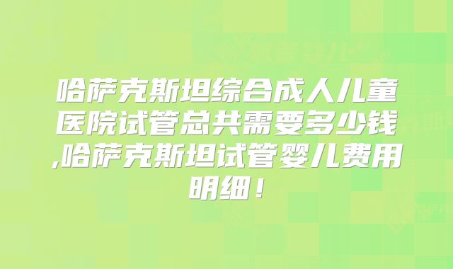 哈萨克斯坦综合成人儿童医院试管总共需要多少钱,哈萨克斯坦试管婴儿费用明细！