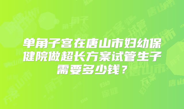 单角子宫在唐山市妇幼保健院做超长方案试管生子需要多少钱?