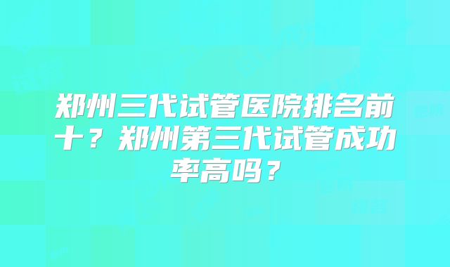 郑州三代试管医院排名前十？郑州第三代试管成功率高吗？