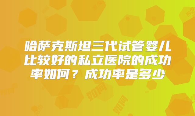 哈萨克斯坦三代试管婴儿比较好的私立医院的成功率如何？成功率是多少