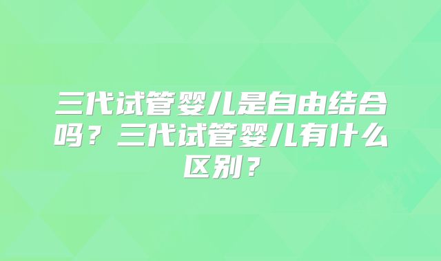 三代试管婴儿是自由结合吗？三代试管婴儿有什么区别？