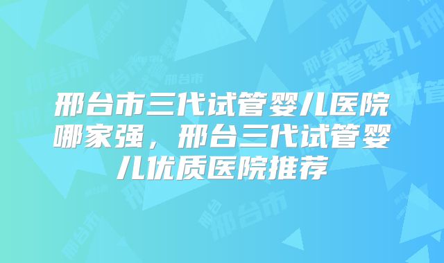 邢台市三代试管婴儿医院哪家强，邢台三代试管婴儿优质医院推荐