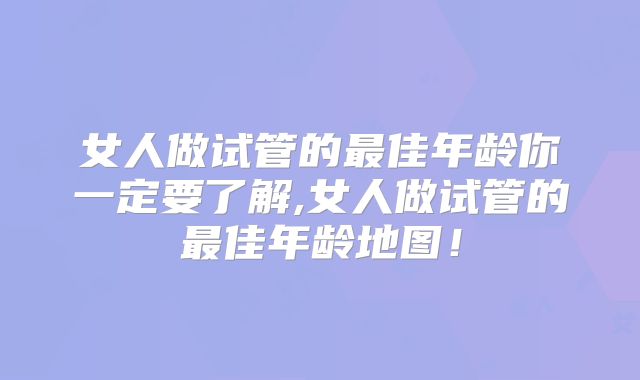 女人做试管的最佳年龄你一定要了解,女人做试管的最佳年龄地图!