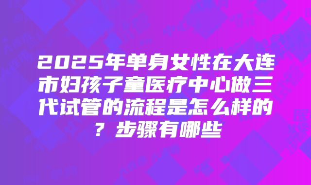 2025年单身女性在大连市妇孩子童医疗中心做三代试管的流程是怎么样的？步骤有哪些
