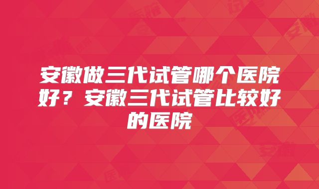安徽做三代试管哪个医院好？安徽三代试管比较好的医院