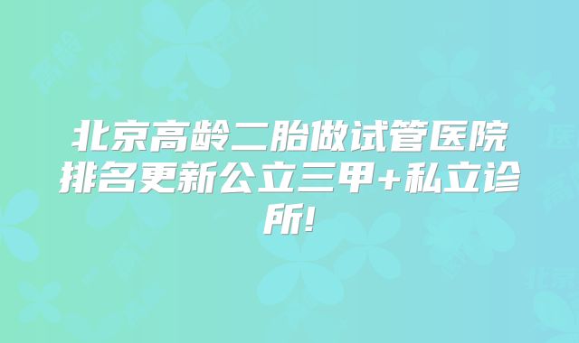 北京高龄二胎做试管医院排名更新公立三甲+私立诊所!