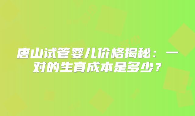 唐山试管婴儿价格揭秘：一对的生育成本是多少？