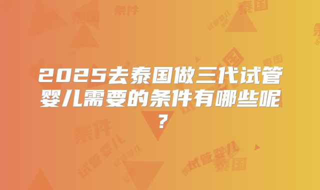 2025去泰国做三代试管婴儿需要的条件有哪些呢？