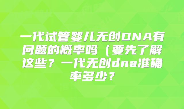 一代试管婴儿无创DNA有问题的概率吗(要先了解这些?一代无创dna准确率多少?