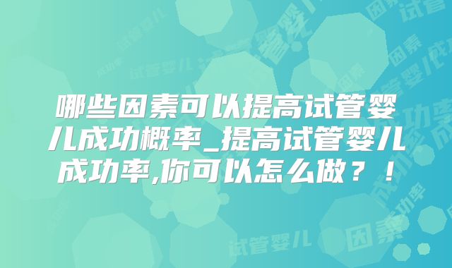 哪些因素可以提高试管婴儿成功概率_提高试管婴儿成功率,你可以怎么做？！