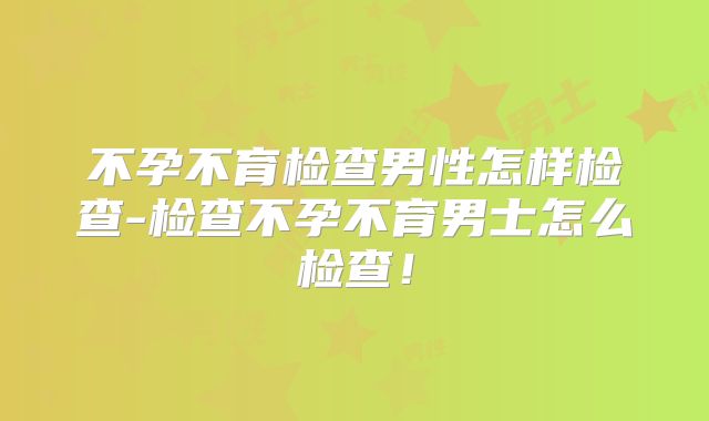 不孕不育检查男性怎样检查-检查不孕不育男士怎么检查！
