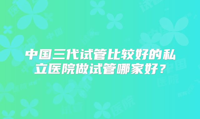 中国三代试管比较好的私立医院做试管哪家好？