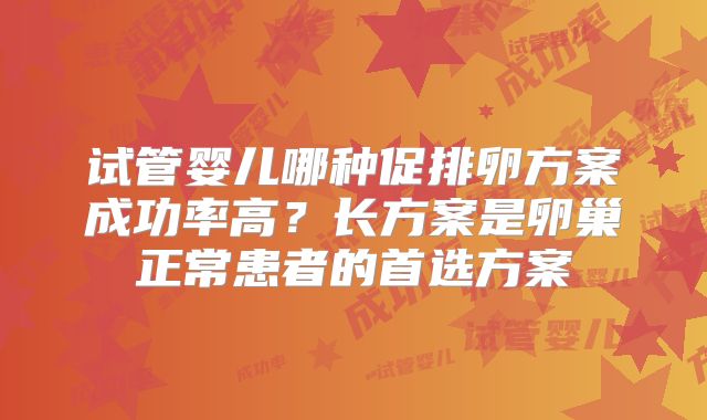 试管婴儿哪种促排卵方案成功率高?长方案是卵巢正常患者的首选方案