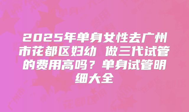 2025年单身女性去广州市花都区妇幼 做三代试管的费用高吗?单身试管明细大全
