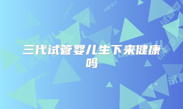 三代试管婴儿生下来健康吗