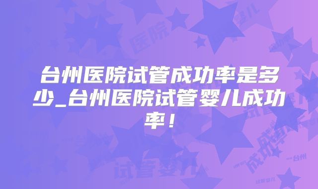 台州医院试管成功率是多少_台州医院试管婴儿成功率！