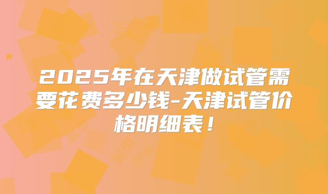 2025年在天津做试管需要花费多少钱-天津试管价格明细表！