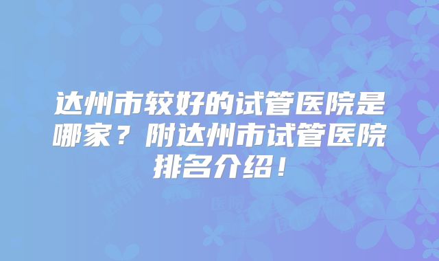 达州市较好的试管医院是哪家?附达州市试管医院排名介绍!