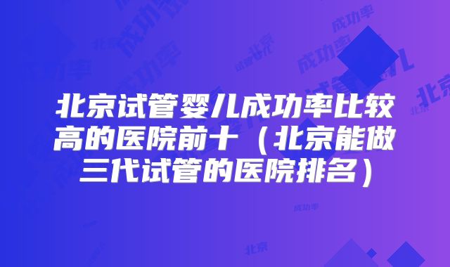 北京试管婴儿成功率比较高的医院前十（北京能做三代试管的医院排名）