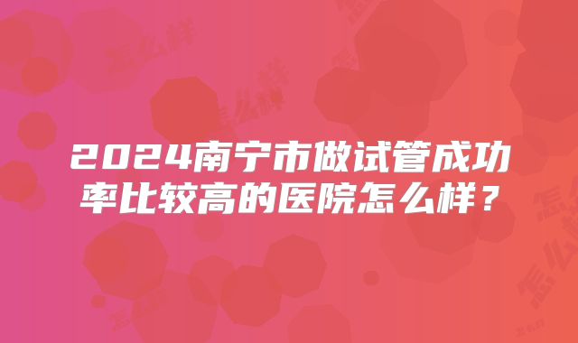 2024南宁市做试管成功率比较高的医院怎么样？