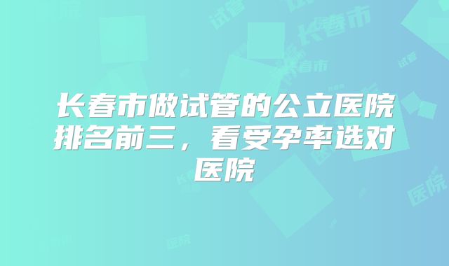 长春市做试管的公立医院排名前三，看受孕率选对医院
