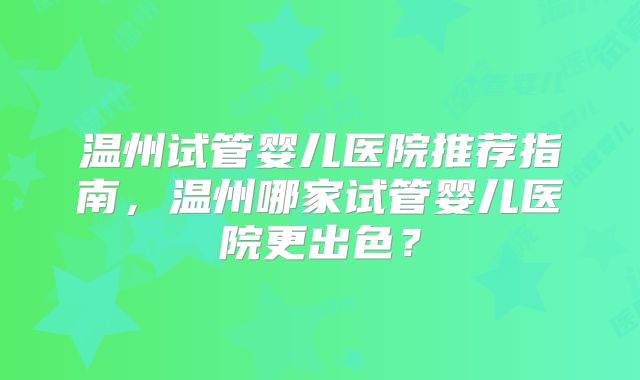温州试管婴儿医院推荐指南，温州哪家试管婴儿医院更出色？