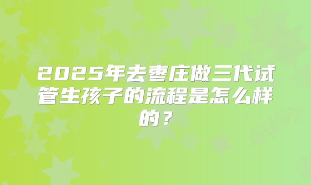 2025年去枣庄做三代试管生孩子的流程是怎么样的？