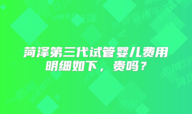 菏泽第三代试管婴儿费用明细如下,贵吗?