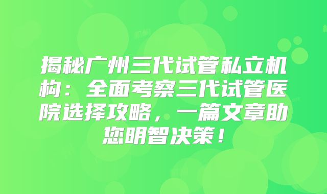 揭秘广州三代试管私立机构：全面考察三代试管医院选择攻略，一篇文章助您明智决策！