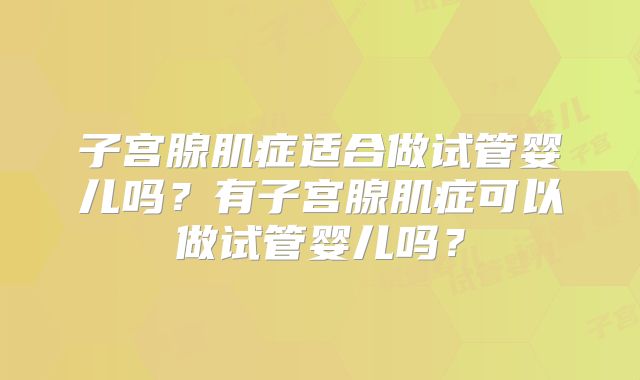 子宫腺肌症适合做试管婴儿吗?有子宫腺肌症可以做试管婴儿吗?