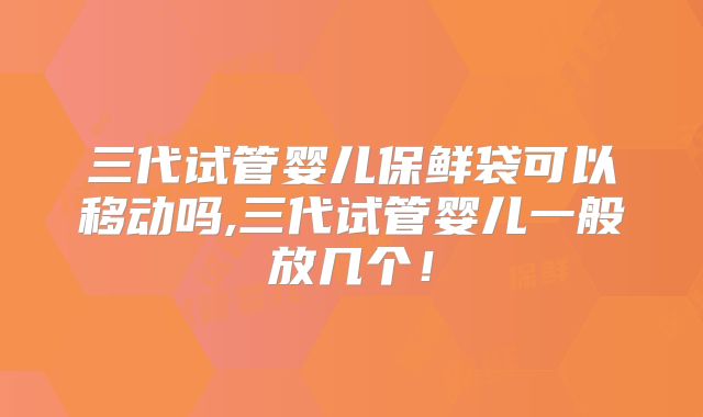 三代试管婴儿保鲜袋可以移动吗,三代试管婴儿一般放几个！