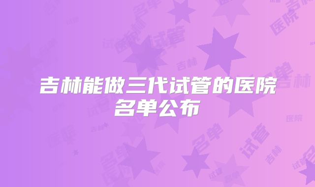 吉林能做三代试管的医院名单公布
