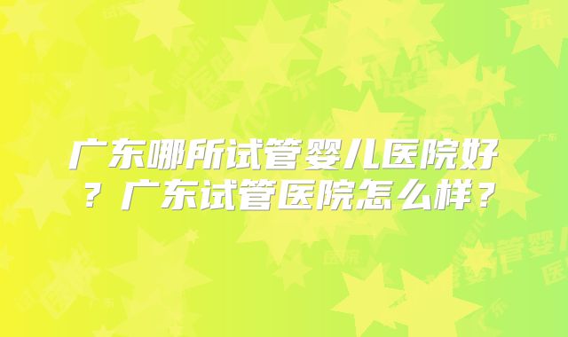 广东哪所试管婴儿医院好?广东试管医院怎么样?