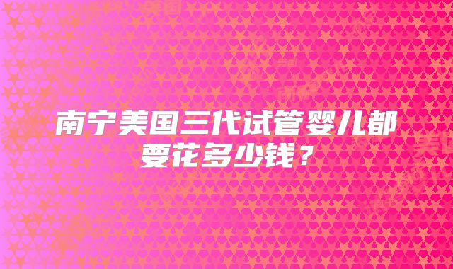 南宁美国三代试管婴儿都要花多少钱？