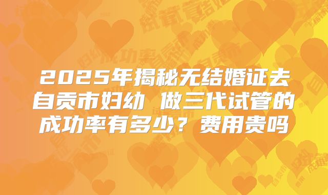 2025年揭秘无结婚证去自贡市妇幼 做三代试管的成功率有多少？费用贵吗